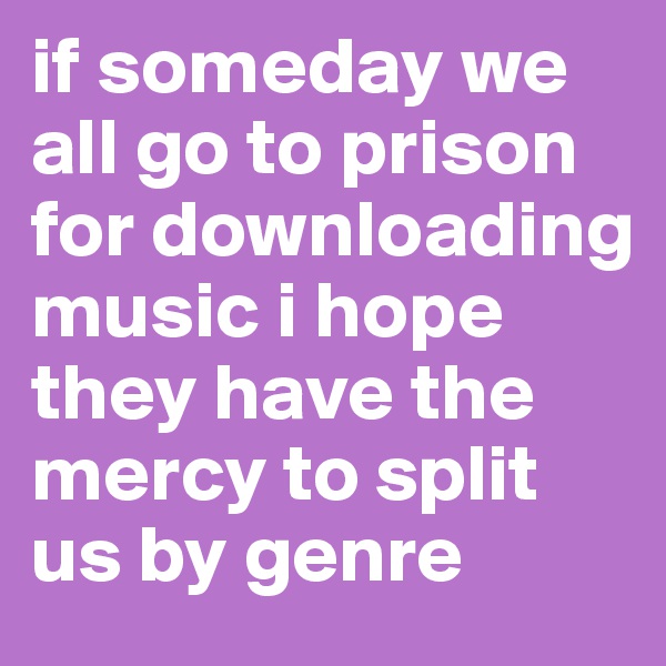 if someday we all go to prison for downloading music i hope they have the mercy to split us by genre