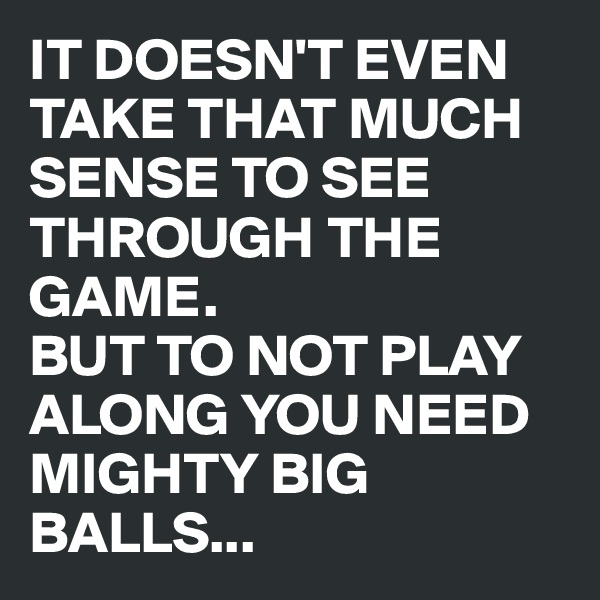 IT DOESN'T EVEN TAKE THAT MUCH SENSE TO SEE THROUGH THE GAME. 
BUT TO NOT PLAY ALONG YOU NEED MIGHTY BIG BALLS...
