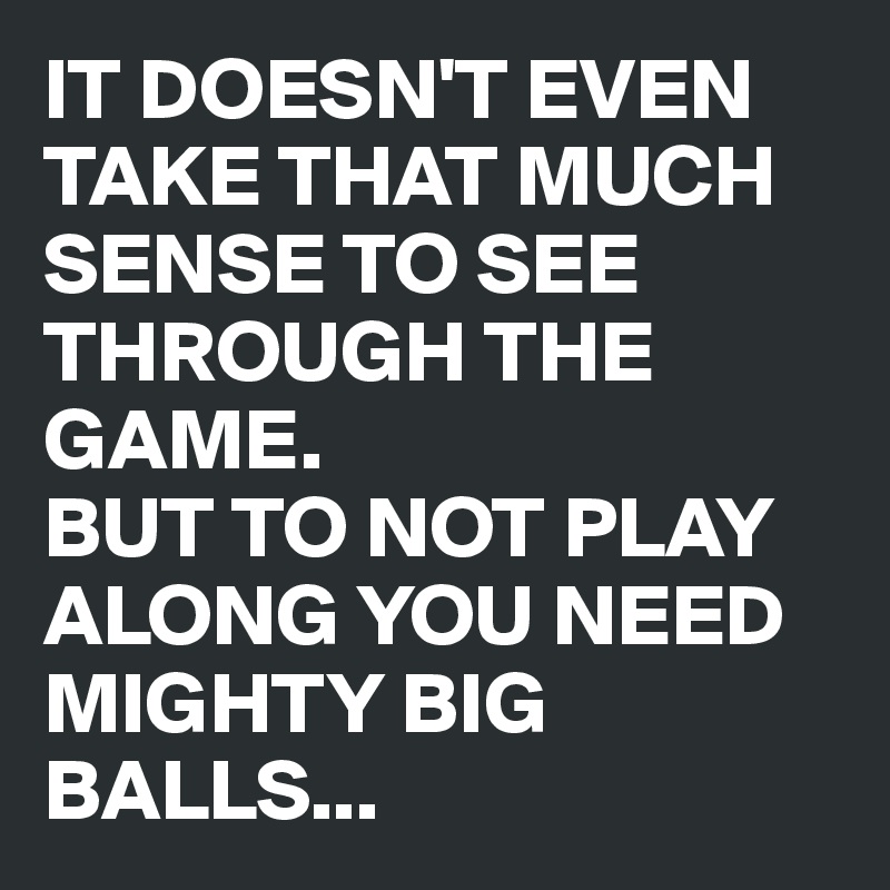 IT DOESN'T EVEN TAKE THAT MUCH SENSE TO SEE THROUGH THE GAME. 
BUT TO NOT PLAY ALONG YOU NEED MIGHTY BIG BALLS...