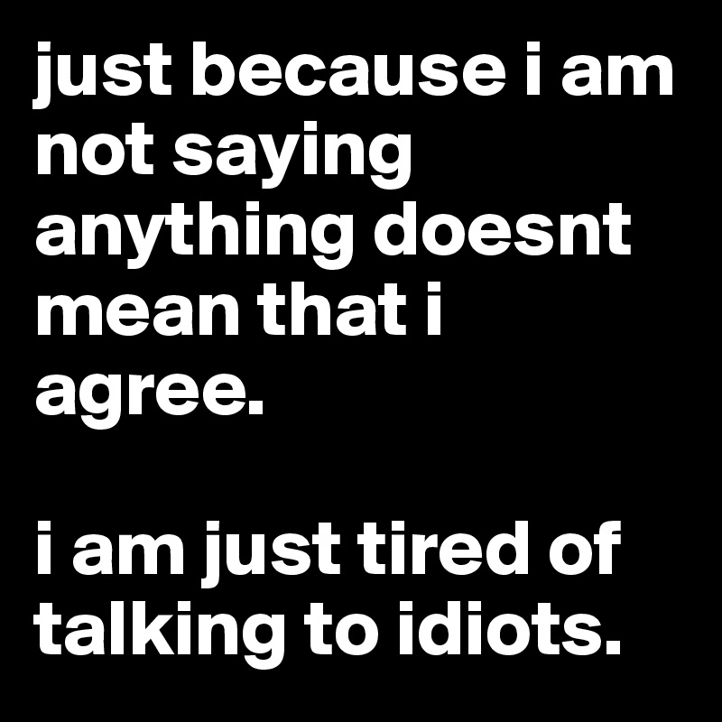 just because i am not saying anything doesnt mean that i agree. 

i am just tired of talking to idiots.