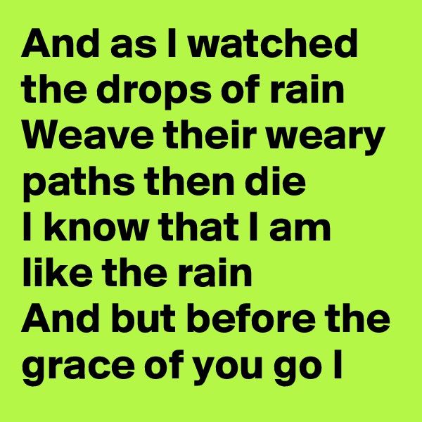 And as I watched the drops of rain
Weave their weary paths then die
I know that I am like the rain
And but before the grace of you go I