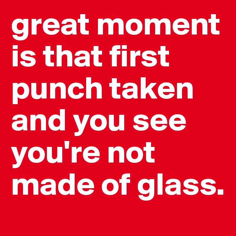 great moment is that first punch taken and you see you're not made of glass.