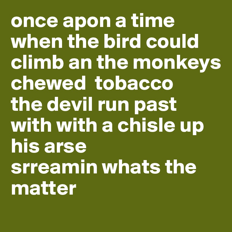 once apon a time when the bird could climb an the monkeys chewed  tobacco 
the devil run past with with a chisle up his arse 
srreamin whats the matter