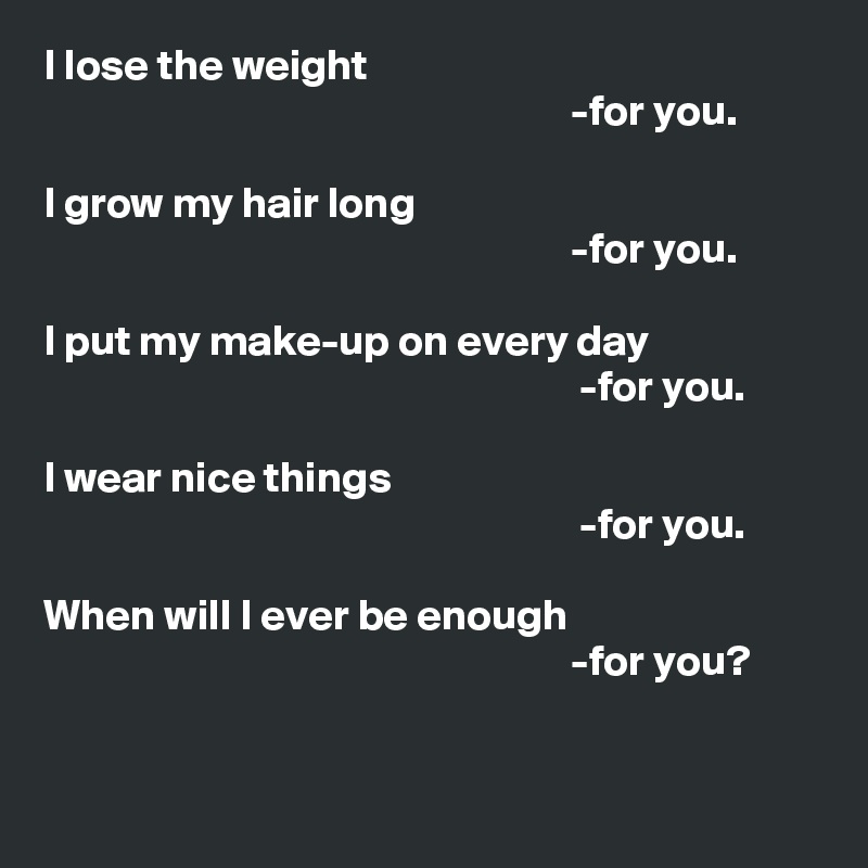 I lose the weight
                                                             -for you.

I grow my hair long
                                                             -for you.

I put my make-up on every day
                                                              -for you.

I wear nice things
                                                              -for you.

When will I ever be enough
                                                             -for you?


