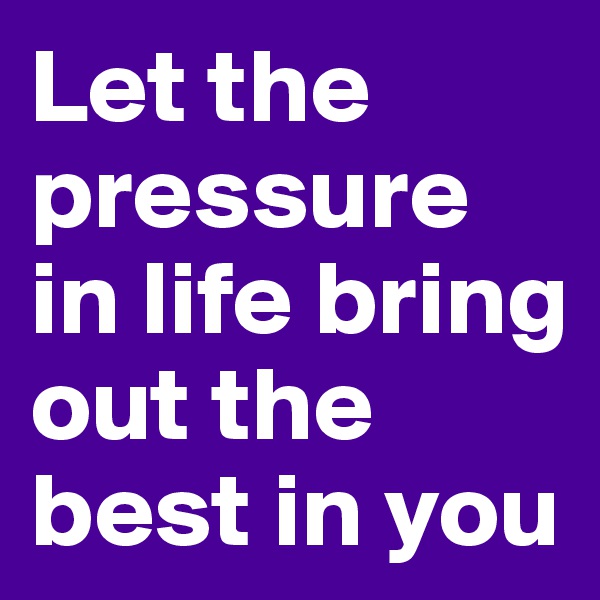 Let the pressure in life bring out the best in you