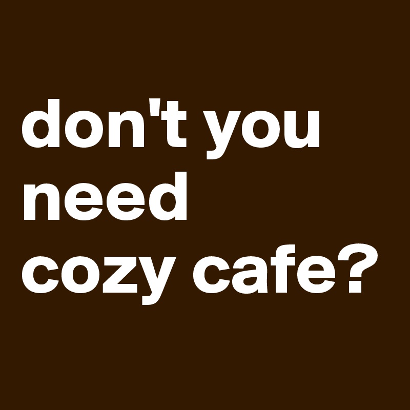 
don't you 
need
cozy cafe?
