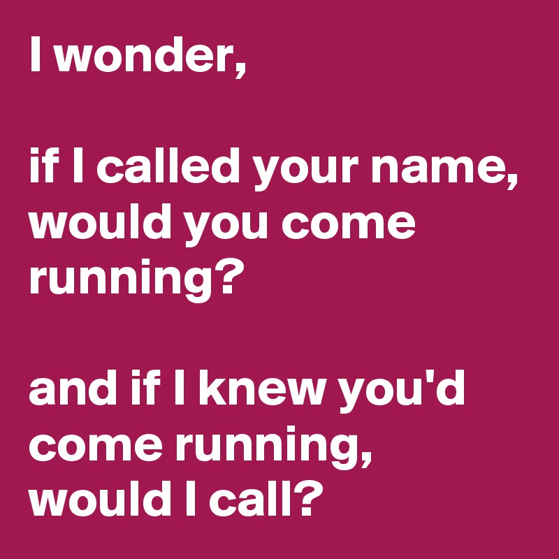 I wonder,

if I called your name,
would you come running?

and if I knew you'd come running,
would I call?