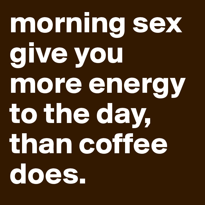 morning sex give you more energy to the day, than coffee does.
