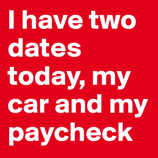 I have two dates today, my car and my paycheck