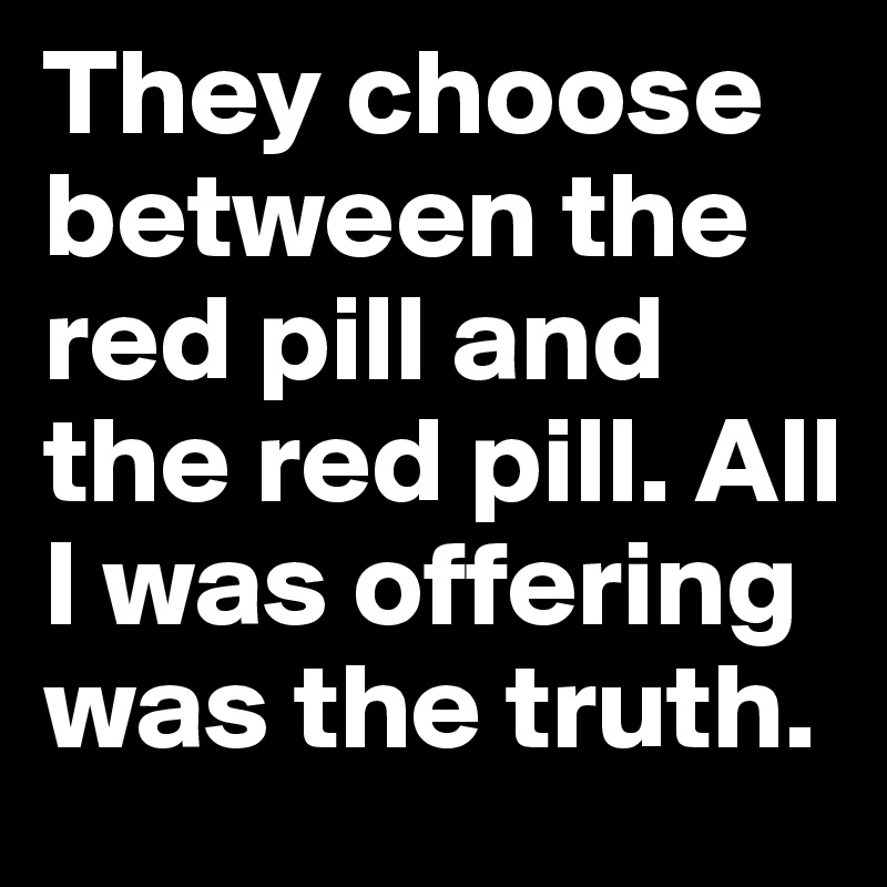 They choose between the red pill and the red pill. All I was offering was the truth.