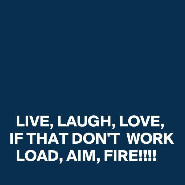 





  LIVE, LAUGH, LOVE,  
IF THAT DON'T  WORK   LOAD, AIM, FIRE!!!!