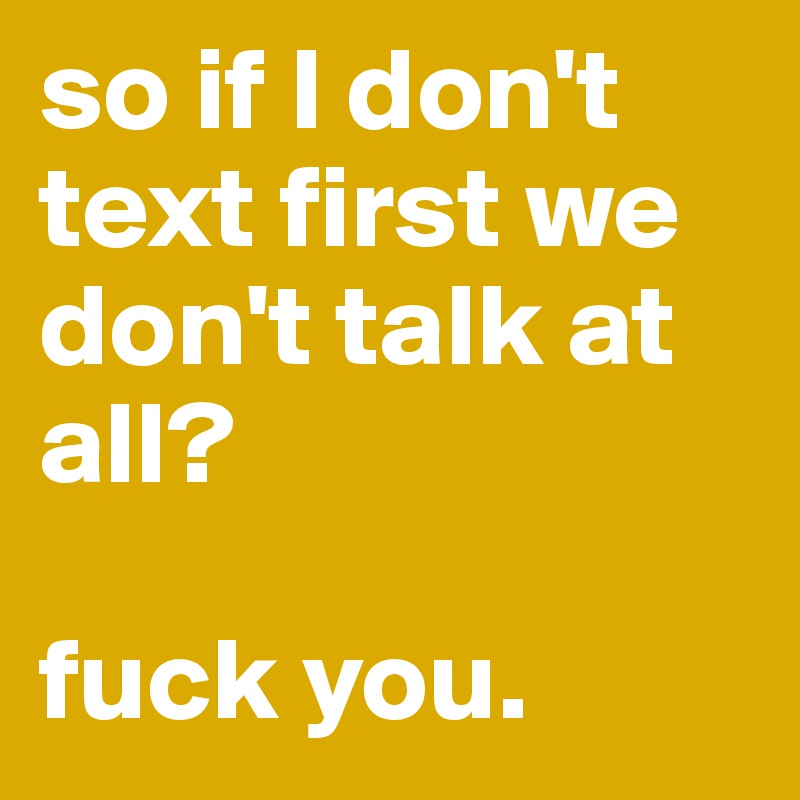 so if I don't text first we don't talk at all? 

fuck you.