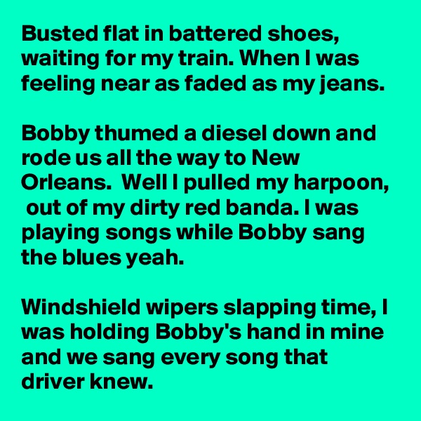 Busted flat in battered shoes,  waiting for my train. When I was feeling near as faded as my jeans. 

Bobby thumed a diesel down and rode us all the way to New Orleans.  Well I pulled my harpoon,  out of my dirty red banda. I was playing songs while Bobby sang the blues yeah.

Windshield wipers slapping time, I was holding Bobby's hand in mine and we sang every song that driver knew. 