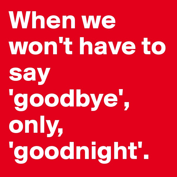 When we won't have to say 'goodbye', only, 'goodnight'. 