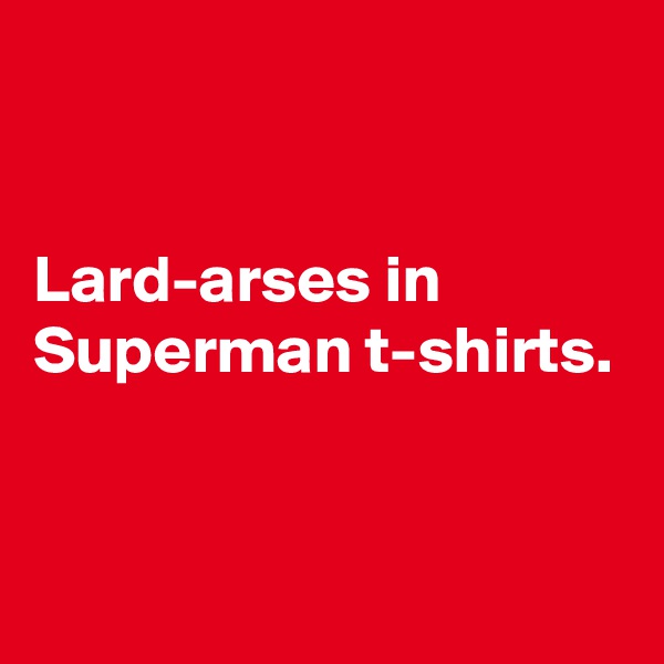 


Lard-arses in Superman t-shirts.


