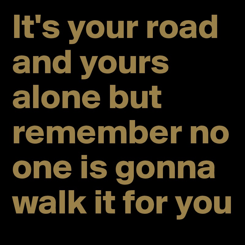 It's your road and yours alone but remember no one is gonna walk it for you