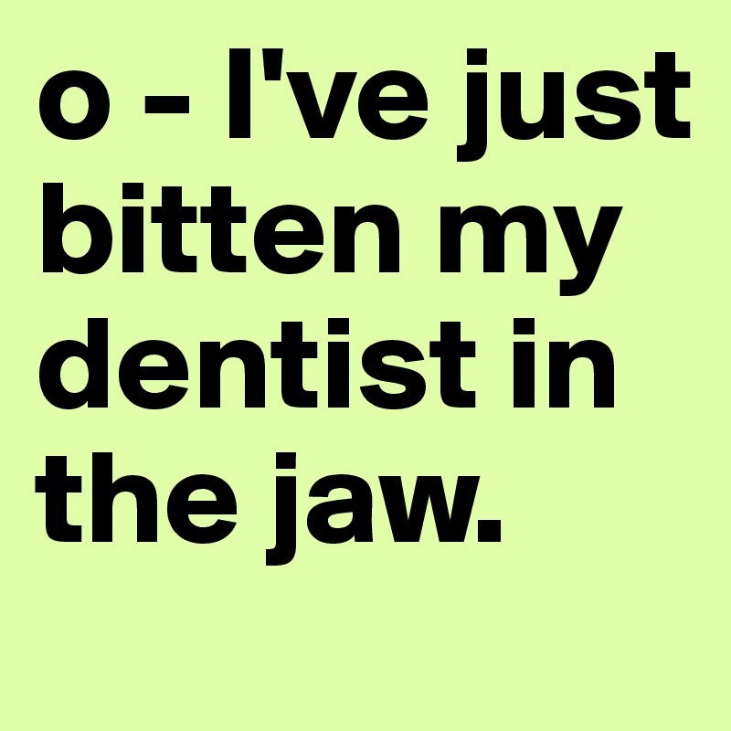 o - I've just bitten my dentist in the jaw.