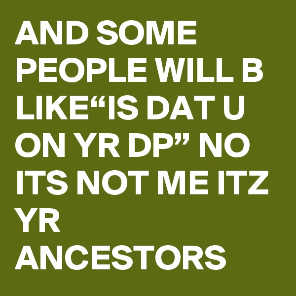 AND SOME PEOPLE WILL B LIKE“IS DAT U ON YR DP” NO ITS NOT ME ITZ YR ANCESTORS