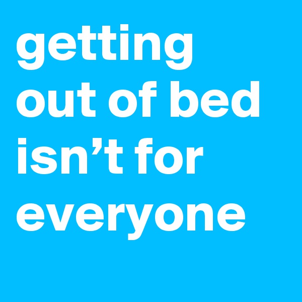getting out of bed isn’t for everyone