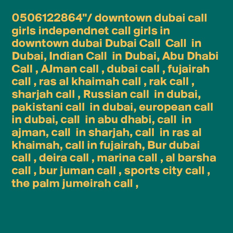 0506122864"/ downtown dubai call girls independnet call girls in downtown dubai Dubai Call  Call  in Dubai, Indian Call  in Dubai, Abu Dhabi Call , AJman call , dubai call , fujairah call , ras al khaimah call , rak call , sharjah call , Russian call  in dubai, pakistani call  in dubai, european call  in dubai, call  in abu dhabi, call  in ajman, call  in sharjah, call  in ras al khaimah, call in fujairah, Bur dubai call , deira call , marina call , al barsha call , bur juman call , sports city call , the palm jumeirah call ,

