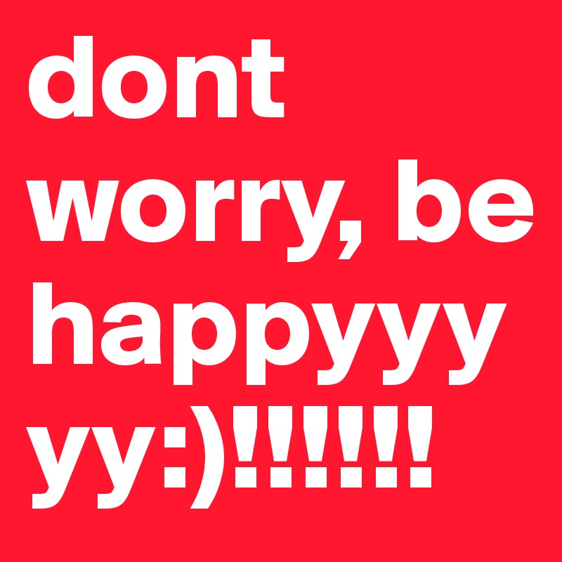 dont worry, be happyyyyy:)!!!!!!