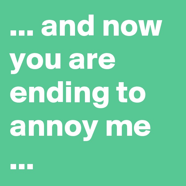 ... and now you are ending to annoy me ...