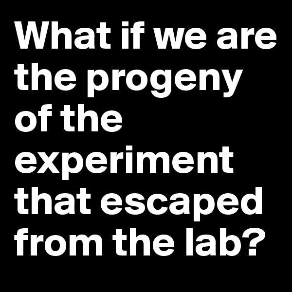 What if we are the progeny of the experiment that escaped from the lab?