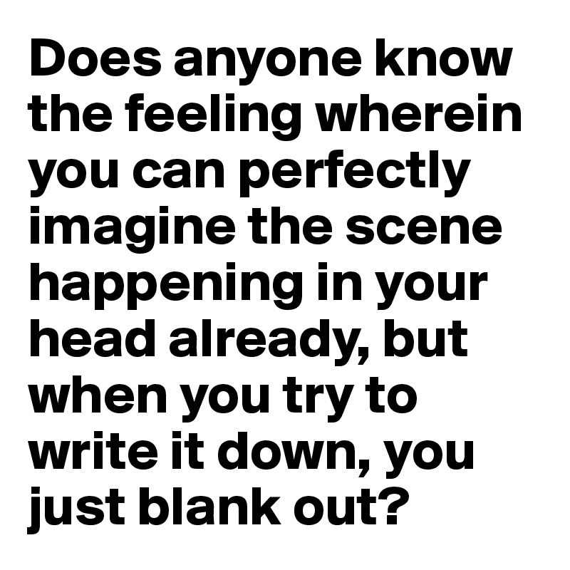 Does anyone know the feeling wherein you can perfectly imagine the scene happening in your head already, but when you try to write it down, you just blank out? 