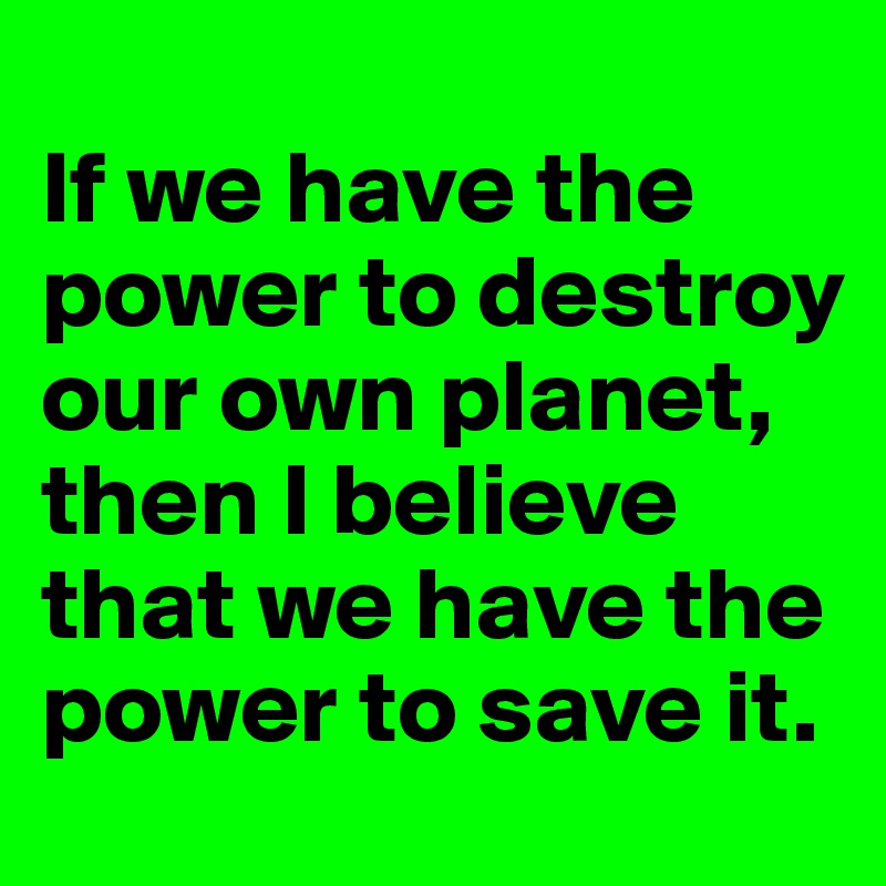 
If we have the power to destroy our own planet, then I believe that we have the power to save it.