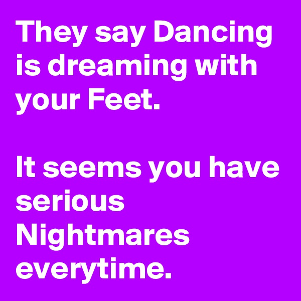 They say Dancing is dreaming with your Feet.

It seems you have serious Nightmares everytime.