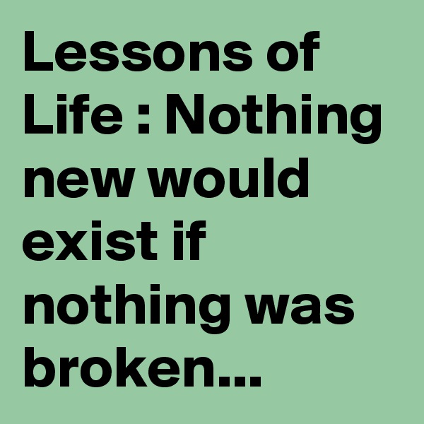 Lessons of Life : Nothing new would exist if nothing was broken...
