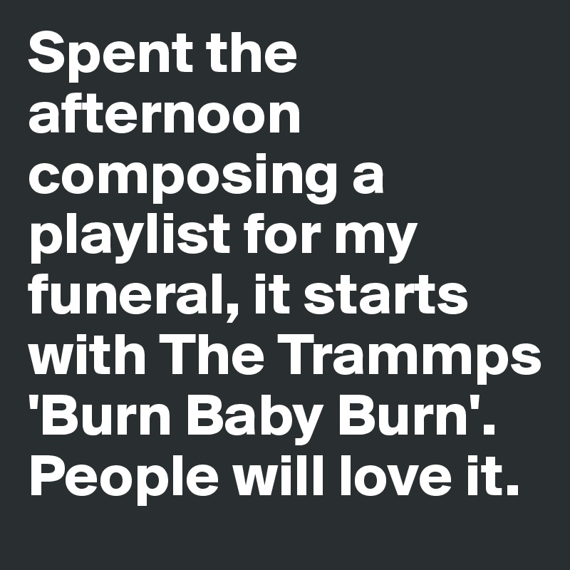 Spent the afternoon composing a playlist for my funeral, it starts with The Trammps 'Burn Baby Burn'. People will love it.