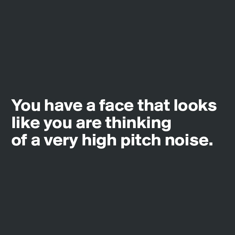 




You have a face that looks like you are thinking 
of a very high pitch noise. 



