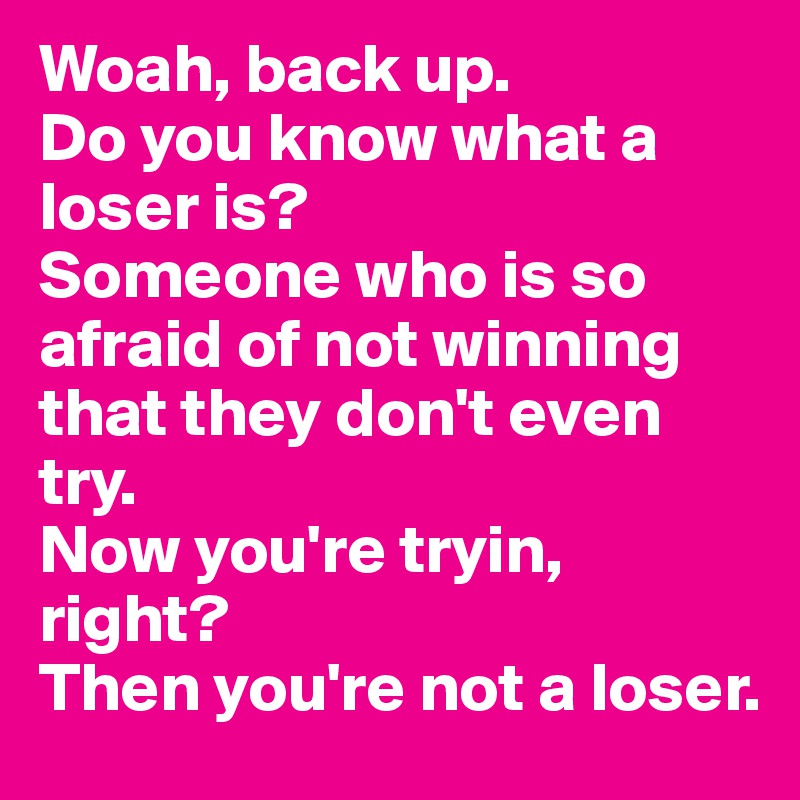 Woah, back up. 
Do you know what a loser is? 
Someone who is so afraid of not winning that they don't even try. 
Now you're tryin, right? 
Then you're not a loser.