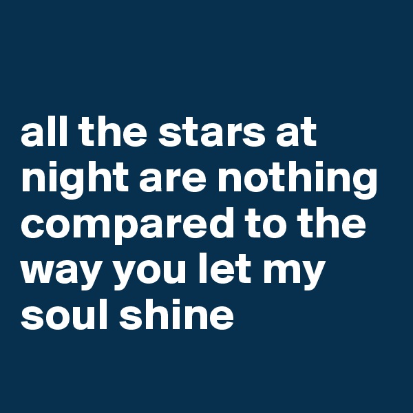 

all the stars at night are nothing compared to the way you let my soul shine
