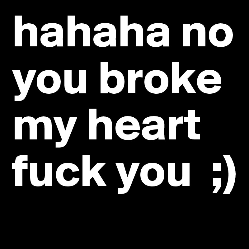 hahaha no you broke my heart fuck you  ;)