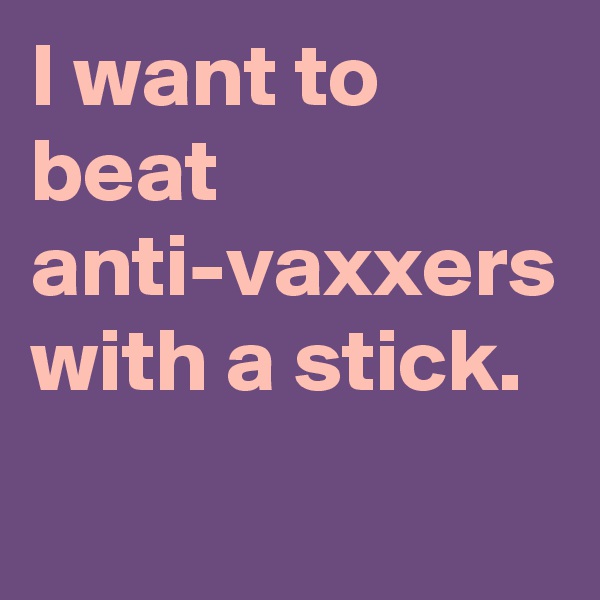 I want to beat anti-vaxxers with a stick.