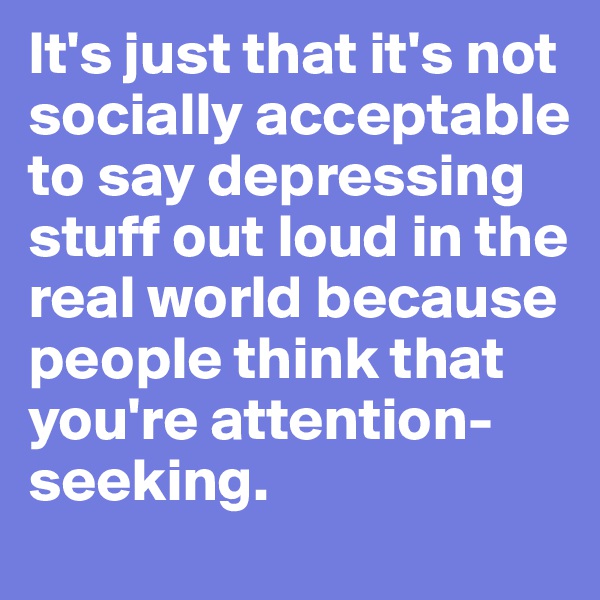 It's just that it's not socially acceptable to say depressing stuff out loud in the real world because people think that you're attention-seeking.