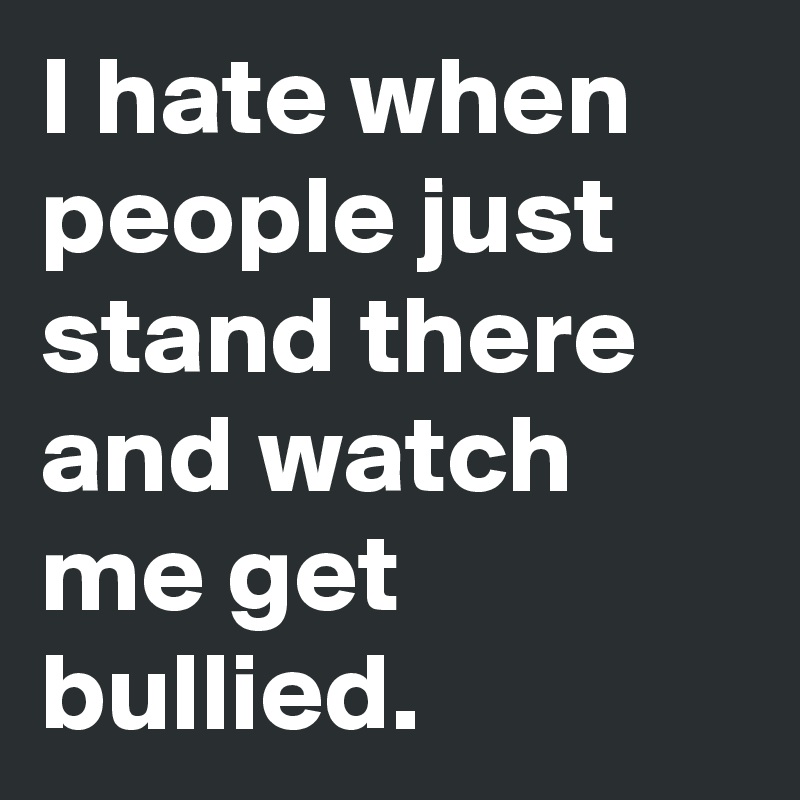 I hate when people just stand there and watch me get bullied.