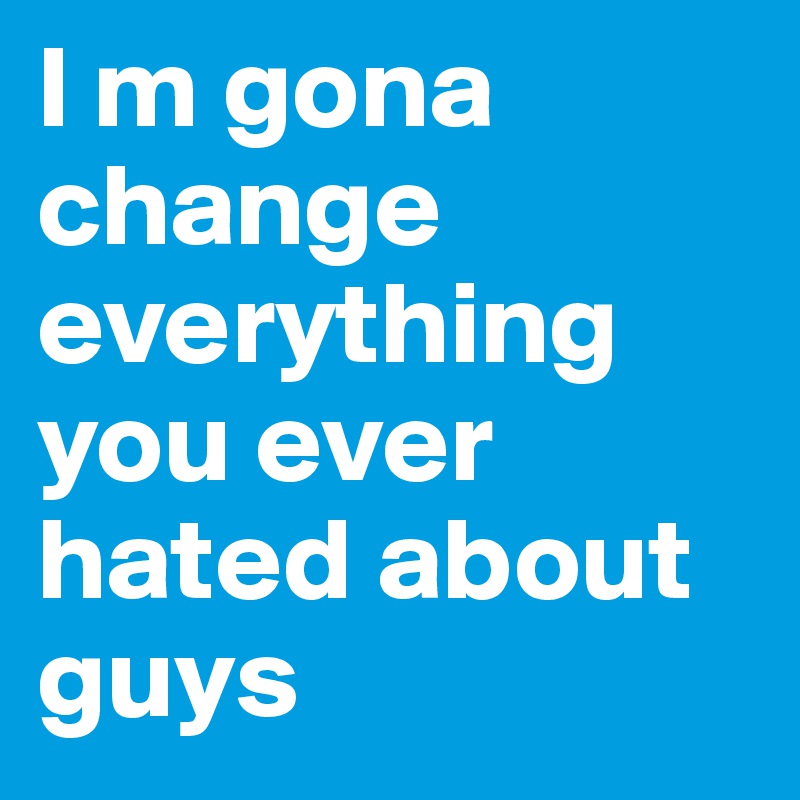 I m gona change everything you ever hated about guys