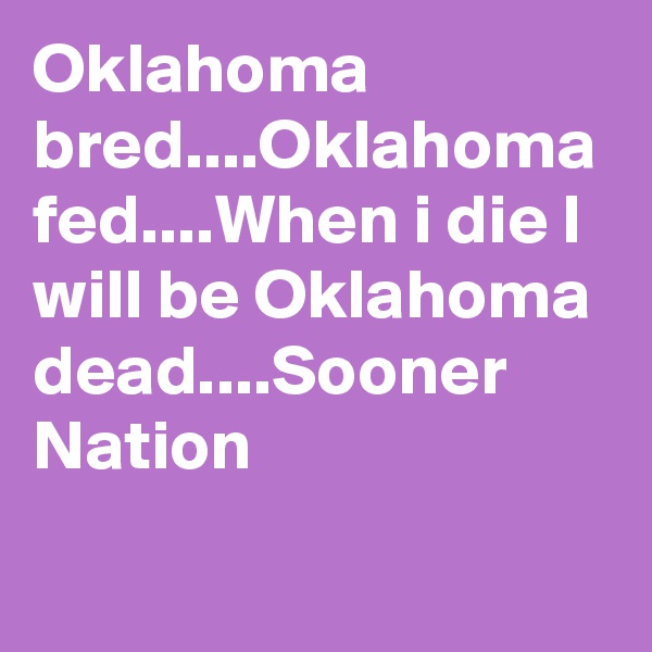 Oklahoma bred....Oklahoma fed....When i die I will be Oklahoma dead....Sooner Nation