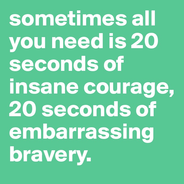 sometimes all you need is 20 seconds of insane courage, 20 seconds of embarrassing bravery.