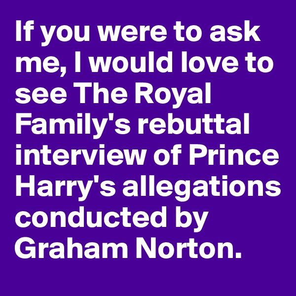 If you were to ask me, I would love to see The Royal Family's rebuttal interview of Prince Harry's allegations conducted by Graham Norton. 