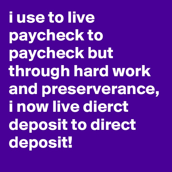 i use to live paycheck to paycheck but through hard work and preserverance, i now live dierct deposit to direct deposit!