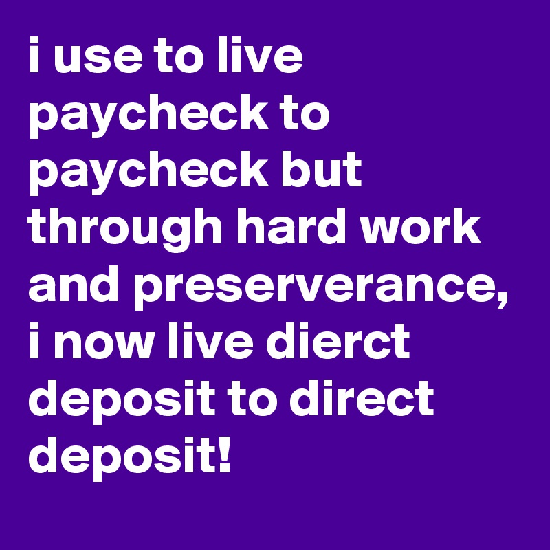 i use to live paycheck to paycheck but through hard work and preserverance, i now live dierct deposit to direct deposit!