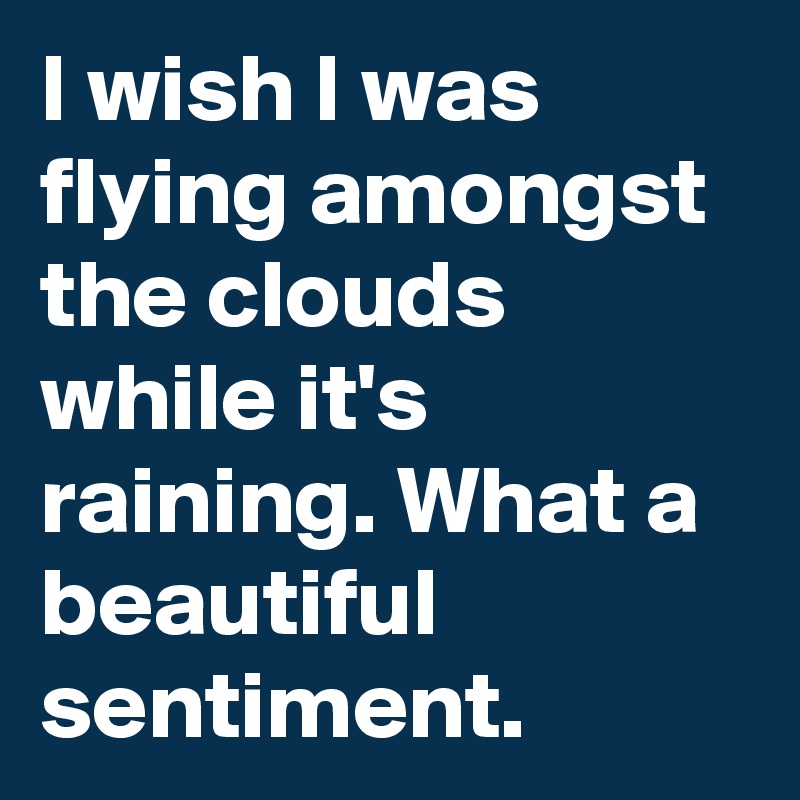 I wish I was flying amongst the clouds while it's raining. What a beautiful sentiment.