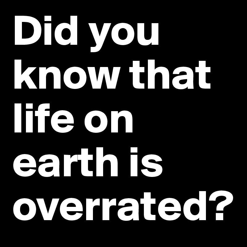 Did you know that life on earth is overrated?