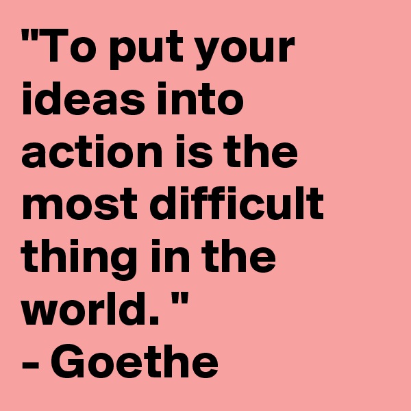 "To put your ideas into action is the most difficult thing in the world. "
- Goethe