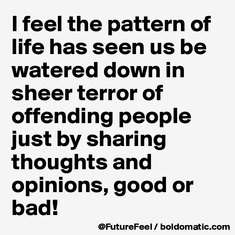 I feel the pattern of life has seen us be watered down in sheer terror of offending people just by sharing thoughts and opinions, good or bad! 