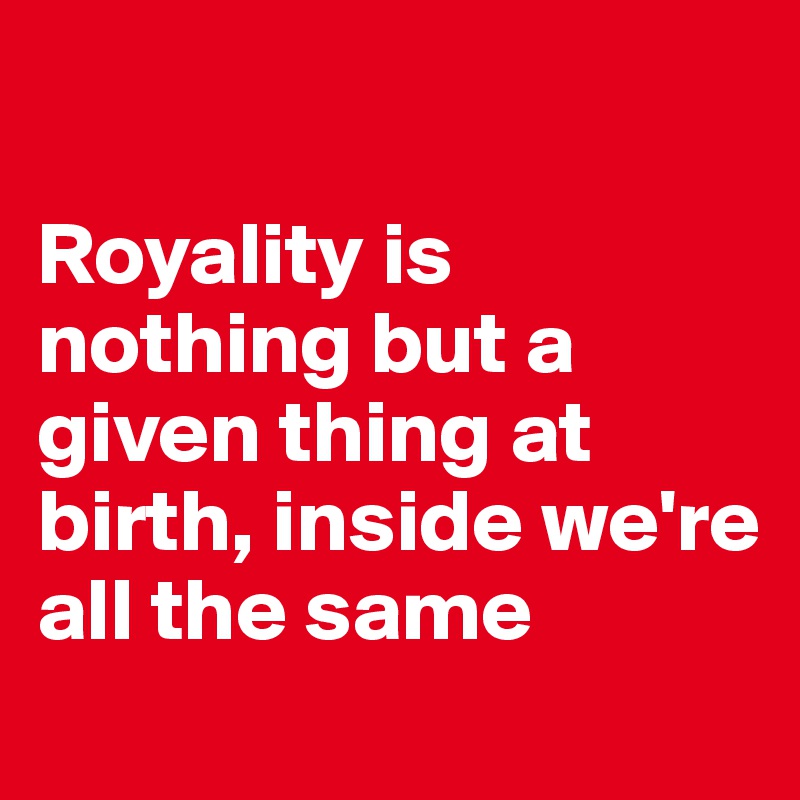 

Royality is nothing but a given thing at birth, inside we're all the same
